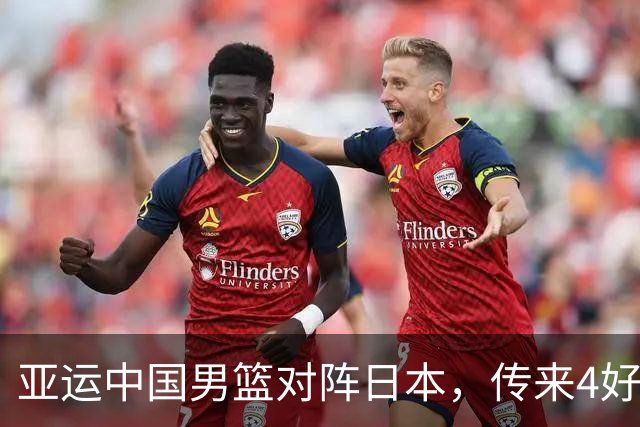 亚运中国男篮对阵日本，传来4好消息和2坏消息，男篮有望拿下胜利